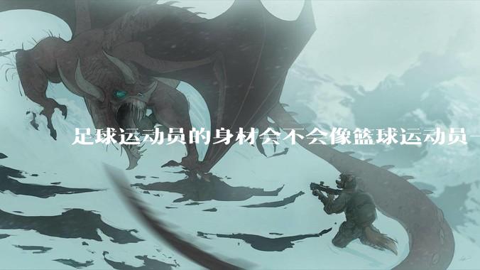 足球运动员的身材会不会像篮球运动员一样朝着巨型化的方向发展？