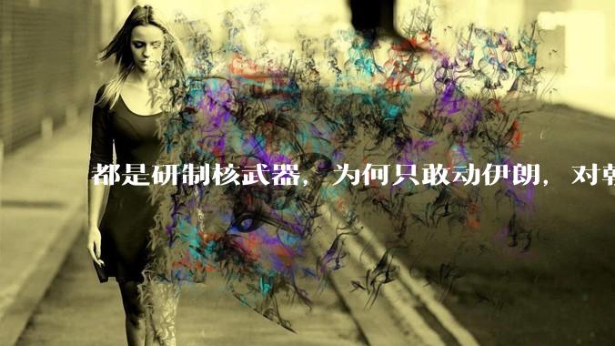 都是研制核武器，为何只敢动伊朗，对朝鲜确畏首畏尾？