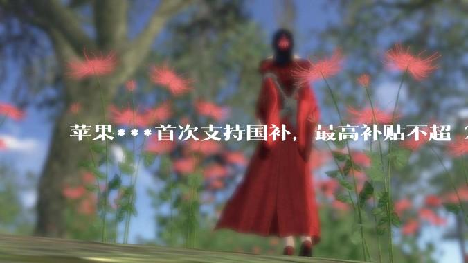 苹果***首次支持国补，最高补贴不超 2000 元，适用范围有哪些？***补贴后价格有优势吗？